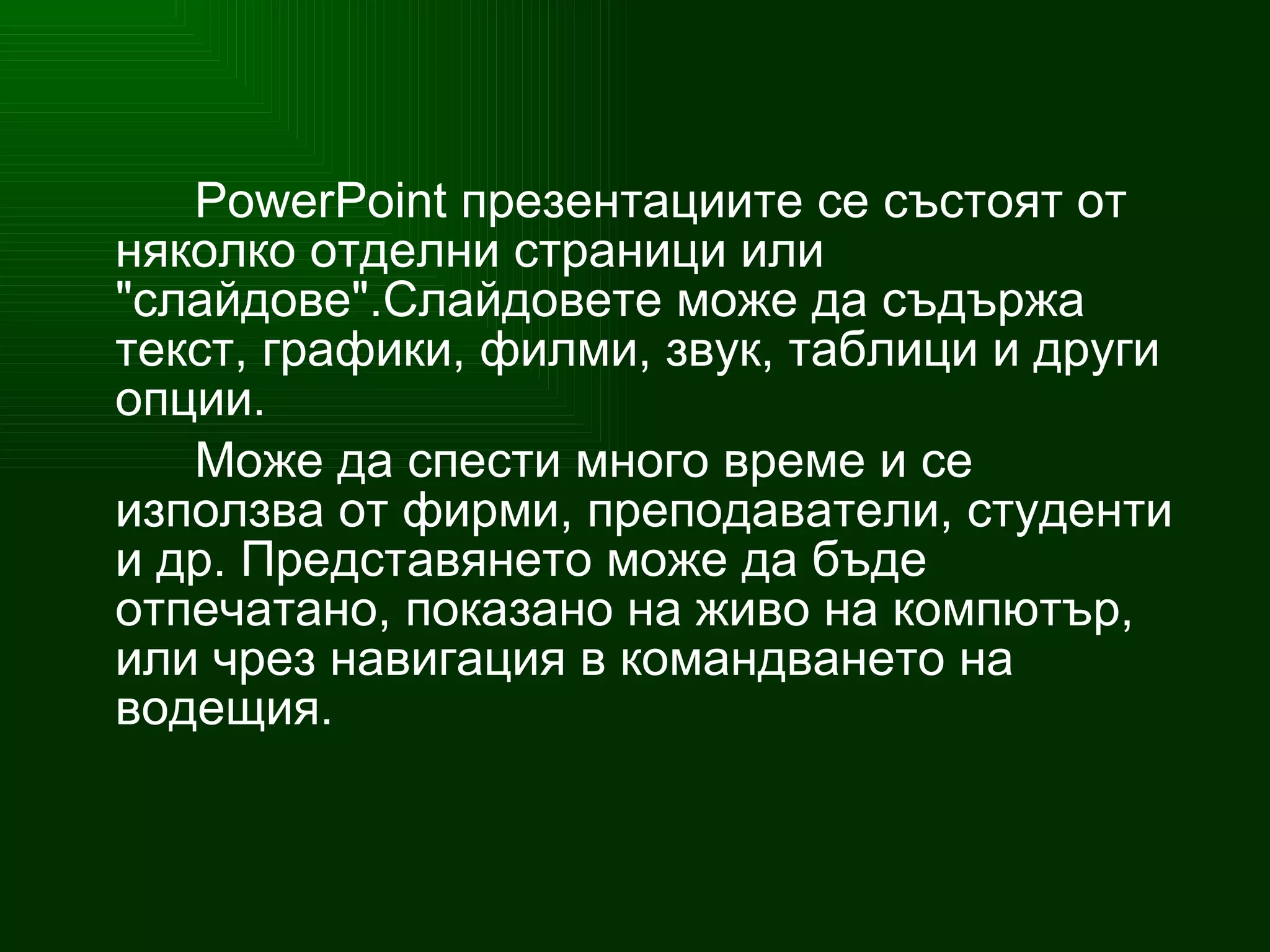 PowerPoint  презентациите се състоят от няколко отделни страници или "слайдове".Слайдовете може да съдържа текст, графики, филми, звук, таблици и други опции . Може да спести много време и се използва от фирми, преподаватели, студенти и др. Представянето може да бъде отпечатано, показано на живо на компютър, или чрез навигация в командването на водещия. 
