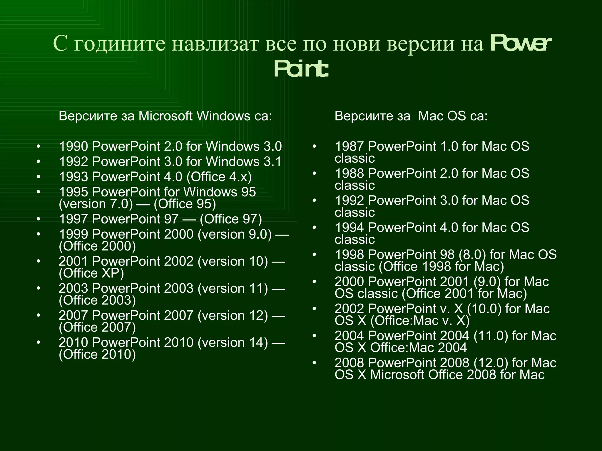 С годините навлизат все по нови версии на Power Point : Версиите за Microsoft Windows  са : 1990 PowerPoint 2.0 for Windows 3.0 1992 PowerPoint 3.0 for Windows 3.1 1993 PowerPoint 4.0 (Office 4.x) 1995 PowerPoint for Windows 95 (version 7.0) — (Office 95) 1997 PowerPoint 97 — (Office 97) 1999 PowerPoint 2000 (version 9.0) — (Office 2000) 2001 PowerPoint 2002 (version 10) — (Office XP) 2003 PowerPoint 2003 (version 11) — (Office 2003) 2007 PowerPoint 2007 (version 12) — (Office 2007) 2010 PowerPoint 2010 (version 14) — (Office 2010) Версиите за  Mac   OS  са : 1987 PowerPoint 1.0 for Mac OS classic 1988 PowerPoint 2.0 for Mac OS classic 1992 PowerPoint 3.0 for Mac OS classic 1994 PowerPoint 4.0 for Mac OS classic 1998 PowerPoint 98 (8.0) for Mac OS classic (Office 1998 for Mac) 2000 PowerPoint 2001 (9.0) for Mac OS classic (Office 2001 for Mac) 2002 PowerPoint v. X (10.0) for Mac OS X (Office:Mac v. X) 2004 PowerPoint 2004 (11.0) for Mac OS X Office:Mac 2004 2008 PowerPoint 2008 (12.0) for Mac OS X Microsoft Office 2008 for Mac   