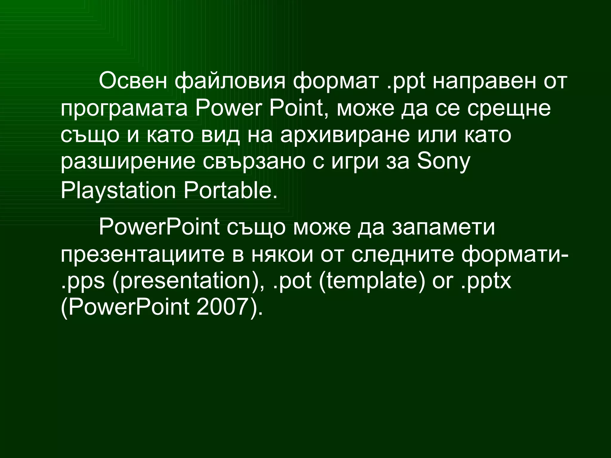 Освен файловия формат .ppt направен от програмата Power Point, може да се срещне също и като вид на архивиране или като разширение свързано с игри за  Sony Playstation Portable.   PowerPoint  също може да запамети презентациите в някои от следните формати- . pps  ( presentation ), . pot  ( template )  or  . pptx  ( PowerPoint  2007). 