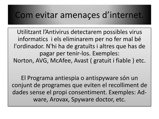 Com evitar amenaçesd’internet.Utilitzantl’Antivirusdetectarempossibles virus informatics  i elseliminaremper no fer mal bél'ordinador. N'hi ha de gratuïts i altres que has de pagar per tenir-los. Exemples: Norton, AVG, McAfee, Avast ( gratuit i fiable ) etc.El Programa antiespia o antispyware són un  conjuntde programes que eviten el recolliment de dadessense el propi consentiment. Exemples: Ad-ware, Arovax, Spyware doctor, etc.