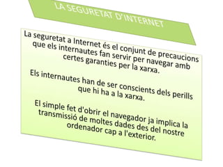 LA SEGURETAT D’INTERNETLa seguretat a Internet és el conjunt de precaucions que elsinternautes fan servir per navegar ambcertesgaranties per la xarxa.Elsinternautes han de ser conscientsdelsperills que hi ha a la xarxa.El simple fetd'obrir el navegador ja implica la transmissió de moltesdades des del nostre ordenador cap a l'exterior.  