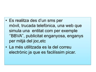 Es realitza des d’unsms per mòvil, trucada telefònica, una web que simula una  entitatcom per exemple ‘’BBVA’’, publicitatenganyosa, enganys per mitjà del joc,etcLa mésutilitzada es la del correuelectrònicja que es facilíssim picar.