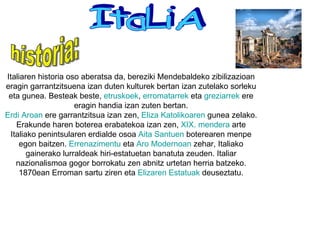 ItaLiA Italiaren historia oso aberatsa da, bereziki Mendebaldeko zibilizazioan eragin garrantzitsuena izan duten kulturek bertan izan zutelako sorleku eta gunea. Besteak beste,  etruskoek ,  erromatarrek  eta  greziarrek  ere eragin handia izan zuten bertan. Erdi   Aroan  ere garrantzitsua izan zen,  Eliza   Katolikoaren  gunea zelako. Erakunde haren boterea erabatekoa izan zen,  XIX.  mendera  arte Italiako penintsularen erdialde osoa  Aita   Santuen  boterearen menpe egon baitzen.  Errenazimentu  eta  Aro  Modernoan  zehar, Italiako gainerako lurraldeak hiri-estatuetan banatuta zeuden. Italiar nazionalismoa gogor borrokatu zen abnitz urtetan herria batzeko. 1870ean Erroman sartu ziren eta  Elizaren   Estatuak  deuseztatu. historia: 