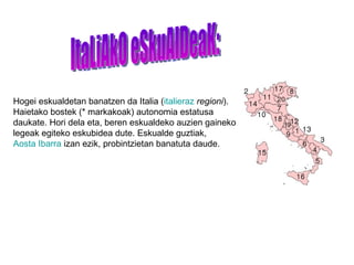 ItaLiAkO eSkuAlDeaK: Hogei eskualdetan banatzen da Italia ( italieraz   regioni ). Haietako bostek (* markakoak) autonomia estatusa daukate. Hori dela eta, beren eskualdeko auzien gaineko legeak egiteko eskubidea dute. Eskualde guztiak,  Aosta Ibarra  izan ezik, probintzietan banatuta daude.  
