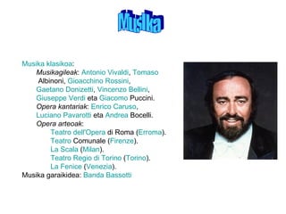 MusIka Musika   klasikoa :  Musikagileak :  Antonio Vivaldi ,  Tomaso  Albinoni ,  Gioacchino Rossini ,  Gaetano Donizetti ,  Vincenzo Bellini ,  Giuseppe Verdi  eta  Giacomo  Puccini .  Opera kantariak :  Enrico Caruso ,  Luciano Pavarotti  eta  Andrea  Bocelli .  Opera arteoak :  Teatro  dell'Opera  di Roma  ( Erroma ).  Teatro  Comunale  ( Firenze ).  La Scala  ( Milan ).  Teatro Regio di Torino  ( Torino ).  La Fenice  ( Venezia ).  Musika garaikidea:  Banda  Bassotti   