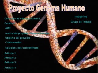Proyecto Genoma Humano Objetivo del proyecto Controversias Solución a las controversias Articulo 1  Articulo 2 Articulo 3 Articulo 4 Genética ADN   Imágenes   Concepto de Genoma humano  Acerca del proyecto Genoma humano  Grupo de Trabajo  
