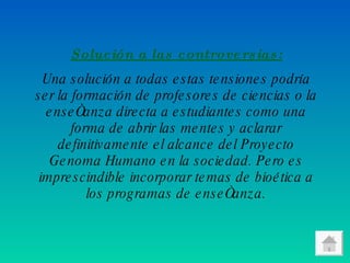 Solución a las controversias: Una solución a todas estas tensiones podría ser la formación de profesores de ciencias o la enseñanza directa a estudiantes como una forma de abrir las mentes y aclarar definitivamente el alcance del Proyecto Genoma Humano en la sociedad. Pero es imprescindible incorporar temas de bioética a los programas de enseñanza. 
