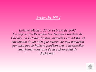 Articulo Nº 1 Entorno Médico, 27 de Febrero de 2002. Científicos del  Reproductive Genetics Institute  de Chicago en Estados Unidos, anuncian en -JAMA- el nacimiento de un niño que carece de una mutación genética que le hubiera predispuesto a desarrollar una forma temprana de la enfermedad de Alzheimer   