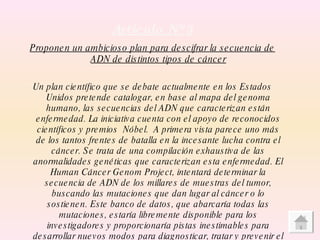 Articulo Nº   3 Proponen un ambicioso plan para descifrar la secuencia de ADN de distintos tipos de cáncer Un plan científico que se debate actualmente en los Estados Unidos pretende catalogar, en base al mapa del genoma humano, las secuencias del ADN que caracterizan están enfermedad. La iniciativa cuenta con el apoyo de reconocidos científicos y premios  Nóbel.  A primera vista parece uno más de los tantos frentes de batalla en la incesante lucha contra el cáncer. Se trata de una compilación exhaustiva de las anormalidades genéticas que caracterizan esta enfermedad. El Human Cáncer Genom Project, intentará determinar la secuencia de ADN de los millares de muestras del tumor, buscando las mutaciones que dan lugar al cáncer o lo sostienen. Este banco de datos, que abarcaría todas las mutaciones, estaría libremente disponible para los investigadores y proporcionaría pistas inestimables para desarrollar nuevos modos para diagnosticar, tratar y prevenir el cáncer. 