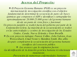 Acerca del Proyecto: El Proyecto Genoma Humano (PGH) es un proyecto internacional de investigación científica con el objetivo fundamental de determinar la secuencia de pares de bases químicas que componen el ADN e identificar y cartografiar los aproximadamente 20.000-25.000 genes del genoma humano desde un punto de vista físico y funcional. Un proyecto paralelo se realizó fuera del gobierno por parte de la Corporación Celera. La mayoría de la secuenciación se realizó en las universidades y centros de investigación de los Estados Unidos, Canda, Nueva Zelanda y Gran Bretaña.  En este proyecto trabajan: Fransic Collins, John Sulston, Jean Weissenbach, Criad Venter y Hamilton Smith. Dos años después completaron la secuenciación del genoma humano cientificos del consorcio público. Los avances que lo originaron fueron: -La identificación de la dotación genética humana revolucionara el tratamiento  -Prevención de numerosas enfermedades humanas  -Procesos bioquímicas básicos que la sustentan  