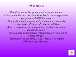 Objetivos: - Identificación de los genes en el genoma humano. - Determinación de la secuencia de las bases nitrogenadas que forman el ADN humano. - Mantenimiento a resguardo de la información anterior creando bases de datos de acceso público. - Aprovisionamiento de herramientas multimedia para el análisis de datos. - Transferencia de tecnología relacionada con el tema al sector privado - Supervisión de los temas éticos, legales y sociales derivados del Proyecto. 
