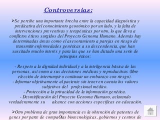 Controversias: Se percibe una importante brecha entre la capacidad diagnóstica y predicativa del conocimiento geonómico por un lado, y la falta de intervenciones preventivas y terapéuticas por otro, lo que lleva a conflictos éticos surgidos del Proyecto Genoma Humano. Además hay determinadas áreas como el asesoramiento a parejas en riesgo de transmitir enfermedades genéticas a su descendencia, que han suscitado mucho interés y para las que se han dictado una serie de principios éticos: - Respeto a la dignidad individual y a la inteligencia básica de las personas, así como a sus decisiones médicas y reproductivas (libre elección de interrumpir o continuar un embarazo con riesgo).  - Informar objetivamente al paciente sin tener en cuenta los valores subjetivos del  profesional médico.  - Protección a la privacidad de la información genética.  - Desmitificación del Proyecto Genoma Humano, aclarando verdaderamente su  alcance con acciones específicas en educación. Otro problema de gran importancia es la obtención de patentes de genes por parte de compañías biotecnológicas, gobiernos y centros de investigación universitarios, para una posterior venta o explotación comercial, sin tener en cuenta que parte de los fondos empleados en el PGH era de los contribuyentes. 