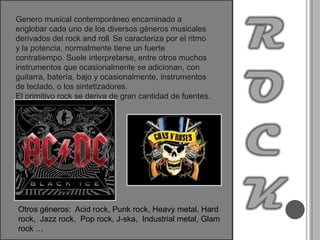 ROCKGenero musical contemporáneo encaminado a englobar cada uno de los diversos géneros musicales derivados del rock and roll. Se caracteriza por el ritmo y la potencia, normalmente tiene un fuerte contratiempo. Suele interpretarse, entre otros muchos instrumentos que ocasionalmente se adicionan, con guitarra, batería, bajo y ocasionalmente, instrumentos de teclado, o los sintetizadores.El primitivo rock se deriva de gran cantidad de fuentes.Otros géneros:  Acid rock, Punk rock, Heavy metal, Hard rock,  Jazz rock,  Pop rock, J-ska,  Industrial metal, Glam rock …