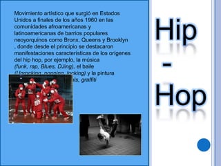 Movimiento artístico que surgió en Estados Unidos a finales de los años 1960 en las comunidades afroamericanas y latinoamericanas de barrios populares neoyorquinos como Bronx, Queens y Brooklyn , donde desde el principio se destacaron manifestaciones características de los orígenes del hip hop, por ejemplo, la música (funk, rap, Blues, DJing), el baile (Uprocking, popping, locking) y la pintura (aerosol, bombing, murals, graffitiHip -Hop