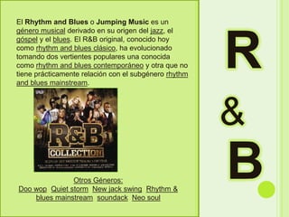 REl Rhythm and Blues o Jumping Music es un género musical derivado en su origen del jazz, el góspel y el blues. El R&B original, conocido hoy como rhythm and blues clásico, ha evolucionado tomando dos vertientes populares una conocida como rhythm and blues contemporáneo y otra que no tiene prácticamente relación con el subgénero rhythm and blues mainstream. &BOtrosGéneros:Doo wop, Quiet storm, New jack swing, Rhythm & blues mainstream, soundack, Neo soul