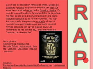 RAPEs un tipo de recitación rítmica de rimas, juegos de palabras y poesía surgido a mediados del siglo XX entre la comunidad negra de los Estados Unidos. Es uno de los cuatro pilares fundamentales de la cultura hip hop, de ahí que a menudo también se lo llame metonímicamente (y de forma imprecisa) hip hop. Aunque puede interpretarse a capella, el rap va normalmente acompañado por un fondo musical rítmico conocido con la voz inglesa beat. Los intérpretes de rap son los MC, sigla en inglés de "maestro de ceremonias".Otros géneros:Alternative rap-Freestyle rap-Gangsta-G-funk - Instrumental - Jazz rap - Latin rap - Old school - Pop rap - rap-sodaFusiones:Electro hop-Freestyle-Hip house-Hip life-Gangsta rap - Hip hop soul-Neo soul