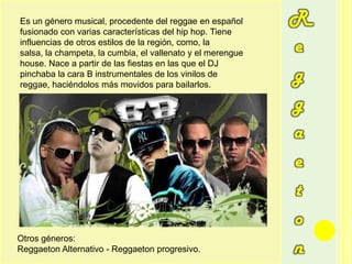 ReggaetonEs un género musical, procedente del reggae en español fusionado con varias características del hip hop. Tiene influencias de otros estilos de la región, como, la salsa, la champeta, la cumbia, el vallenato y el merengue house. Nace a partir de las fiestas en las que el DJ pinchaba la cara B instrumentales de los vinilos de reggae, haciéndolos más movidos para bailarlos.Otros géneros:ReggaetonAlternativo - Reggaetonprogresivo.