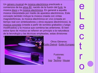 eLectroUn género musical de música electrónica practicado a comienzos de los años 80, nacido de la fusión del funk, la música disco y la música electrónica. En general a aquella música interpretada por medio de aparatos electrónicos. Este concepto también incluye la música creada con cintas magnetofónicas, la música electrónica en vivo (creada en tiempo real con sintetizadores y otros equipos electrónicos), la música concreta (creada a partir de sonidos grabados y luego modificados) y la música que combina las anteriores. Si bien estos tipos de música se refieren en principio a la naturaleza de la tecnología y las técnicas empleadas, estas divisiones son cada día menos claras. Otros Géneros:Estilo Detroit, Estilo EuropeoFusiones: Hip hop, Techno, House