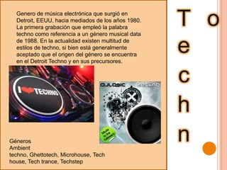 TechnoGenero de música electrónica que surgió en Detroit, EEUU, hacia mediados de los años 1980. La primera grabación que empleó la palabra techno como referencia a un género musical data de 1988. En la actualidad existen multitud de estilos de techno, si bien está generalmente aceptado que el origen del género se encuentra en el Detroit Techno y en sus precursores.GénerosAmbienttechno, Ghettotech, Microhouse, Techhouse, Tech trance, Techstep