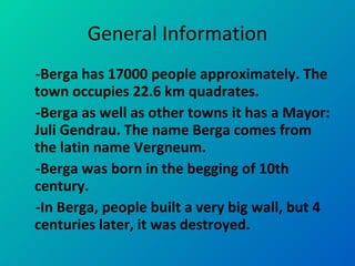 General Information -Berga has 17000 people approximately. The town occupies 22.6 km quadrates.  -Berga as well as other towns it has a Mayor: Juli Gendrau. The name Berga comes from the latin name Vergneum.  -Berga was born in the begging of 10th century.  -In Berga, people built a very big wall, but 4 centuries later, it was destroyed.  