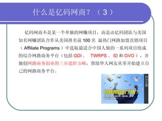 什么是亿码网商？（ 3 ） 亿码网商不是某一个单独的网赚项目，而是由亿码团队与美国知名网赚团队合作从美国排名前 100 名 最热门网路加盟直销项目（ Affiliate Programs ）中选取最适合中国人做的一系列项目组成的综合网路商务平台（包括 GDI 、  TWRPS 、 ID 和 GVO ），并独创 网路商务创业的三步进阶方略 ，帮助华人网友从零开始建立自己的网路商务平台。 