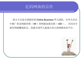  亿码网商的宗旨   致力于打造全球最好的 Online Business 华人团队，在华人社区中推广普及网路营销（ IM ）和网路加盟直销（ AM ）， 共同分享最佳网路赚钱机会，创建全球华人最强大的互助网路商务平台。 