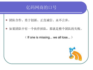 亿码网商的口号   团队合作、勇于创新、正直诚信、永不言弃。 如果团队中有一个伙伴掉队，那就是整个团队的失败。 （ If one is missing... we all lose... ） 