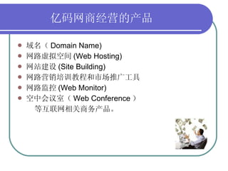 亿码网商经营的产品   域名（ Domain Name) 网路虚拟空间 (Web Hosting) 网站建设 (Site Building) 网路营销培训教程和市场推广工具 网路监控 (Web Monitor) 空中会议室（ Web Conference ） 等互联网相关商务产品。  