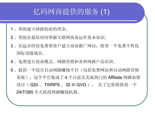 亿码网商提供的服务 (1) 1 、帮助建立网路创业的理念。 2 、帮助在最短时间掌握互联网商务运作基本知识。 3 、在起步阶段免费帮客户建立商业推广网站，附带一个免费个性化  国际顶级域名。 4 、免费进行商业模式、网路营销和各种网路产品培训。 5 、提供一个综合自动网路赚钱平台（包括免费网站和自动网路营销系统），这个平台集成了 4 个目前北美最热门的 Affiliate 网路加盟项目（ GDI 、 TWRPS 、 ID 和 GVO ）， 有了它你将得到一个 24/7/365 全天候的网路赚钱机器。 