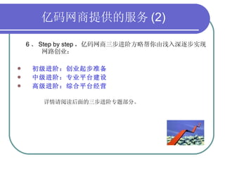 亿码网商提供的服务 (2) 6 、 Step by step ，亿码网商三步进阶方略帮你由浅入深逐步实现  网路创业： 初级进阶：创业起步准备 中级进阶：专业平台建设 高级进阶：综合平台经营 详情请阅读后面的三步进阶专题部分。 