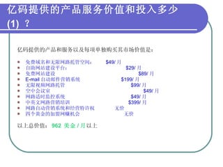 亿码提供的产品服务价值和投入多少 (1)  ？   亿码提供的产品和服务以及每项单独购买其市场价值是： 免费域名和无限网路托管空间：  $49/ 月 自助网站建设平台：  $29/ 月 免费网站建设  $89/ 月 E-mail 自动邮件营销系统  $199/ 月 无限视频网路托管  $99/ 月 空中会议室  $49/ 月 网路适时监控系统  $49/ 月 中英文网路营销培训  $399/ 月 网路自动营销系统和经营特许权  无价 四个黄金的加盟网赚机会   无价 以上总价值： 962  美金 / 月 以上 
