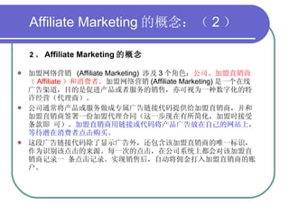 Affiliate Marketing 的概念：（ 2 ） 2 、 Affiliate Marketing 的概念   加盟网络营销  (Affiliate Marketing)  涉及 3 个角色： 公司、加盟直销商（ Affiliate ）和消费者。 加盟网络营销 (Affiliate Marketing) 是一个在线广告渠道，目的是促进产品或者服务的销售，亦可视为一种数字化的特许经营（代理商）。 公司通常将产品或服务做成专属广告链接代码提供给加盟直销商，并和加盟直销商签署一份加盟代理合同（这一步现在有所简化，加盟时接受条款即 可）。 加盟直销商用链接或代码将产品广告放在自己的网站上，等待潜在消费者点击购买。 这段广告链接代码除了显示广告外，还包含该加盟直销商的唯一标识，作为识别该点击的来源。每一次的点击，在公司系统上都会对该加盟直销商记录一 条点击记录。实现销售后，自动将佣金打入加盟直销商的账户。 