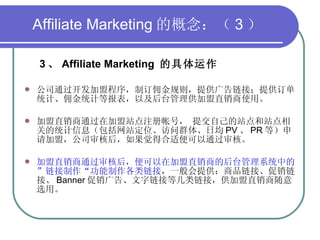 Affiliate Marketing 的概念：（ 3 ） 3 、 Affiliate Marketing  的具体运作 公司通过开发加盟程序，制订佣金规则，提供广告链接；提供订单统计、佣金统计等报表，以及后台管理供加盟直销商使用。 加盟直销商通过在加盟站点注册帐号， 提交自己的站点和站点相关的统计信息（包括网站定位、访问群体、日均 PV 、 PR 等）申请加盟，公司审核后，如果觉得合适便可以通过审核。 加盟直销商通过审核后，便可以在加盟直销商的后台管理系统中的”链接制作“功能制作各类链接 ，一般会提供：商品链接、促销链接、 Banner 促销广告、文字链接等几类链接，供加盟直销商随意选用。 
