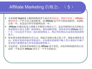 Affiliate Marketing 的概念：（ 5 ） 未来网路 Web3.0 大潮的网路商务生态应是 制造商、网路中间商（ Affiliate ） 和 消费者 三个环节为主流的框架。而 Affiliate 这个环节则是创新的、充满机会的一环，也是适合所有普通网民的一环。 Affiliate 归根结底是占网路大多数的小网站天下，也是草根网站站长的机会。 你要做的只是尽力推广你的网站，做好网路营销，将你看好的 Affiliate 项目广告（可以是多个项目）放在你的网站上，然后等待网站自动带给你的销售收入。 你也将实现你梦想的生活方式：彻底告别朝九晚五的工作，彻底实现财务自由， 轻松在你的环游世界旅途中、在加勒比的游轮甲板上登入你的后台账户看着每日新增的来自世界各地的销售收入。 幸运的是，亿码伙伴扮演的正是 Affiliate 这个角色，而亿码网商提供的正是这样一个集众多 Affiliate 项目于一个平台的机会。 