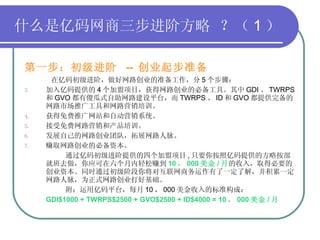 什么是亿码网商三步进阶方略   ？（ 1 ） 第一步：初级进阶  --  创业起步准备   在亿码初级进阶，做好网路创业的准备工作，分 5 个步骤： 加入亿码提供的 4 个加盟项目，获得网路创业的必备工具。其中 GDI 、 TWRPS 和 GVO 都有傻瓜式自助网路建设平台，而 TWRPS 、 ID 和 GVO 都提供完备的网路市场推广工具和网路营销培训。 获得免费推广网站和自动营销系统。 接受免费网路营销和产品培训。 发展自己的网路创业团队，拓展网路人脉。 赚取网路创业的必备资本。 通过亿码初级进阶提供的四个加盟项目 , 只要你按照亿码提供的方略按部就班去做，你应可在六个月内轻松赚到 10 ， 000 美金 / 月 的收入，取得必要的创业资本。同时通过初级阶段你将对互联网商务运作有了一定了解，并积累一定网路人脉，为正式网路创业打好基础。 附：运用亿码平台，每月 10 ， 000 美金收入的标准构成： GDI$1000 + TWRPS$2500 + GVO$2500 + ID$4000 = 10 ， 000 美金 / 月  