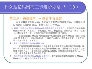 什么是亿码网商三步进阶方略 ？（ 3 ） 第三步：高级进阶  --  综合平台经营   有了流量稳定的网站后，你就有了成熟的网路营销平台，这时你就可以创建自己的网路商务，主要有以下三种模式： 1 、 网路上有许多种不同的 Affiliate 项目等待你的加盟和推广 。亿码平台在未来将陆 续推出新的热门网赚项目，涉及投资、外汇、移民服务、数码产品、博彩、信用卡、休闲娱乐等行业，让你的网站平台可同时推广多个项目。 在北美普通的 Affiliate 网路直销商平均会同时做 5-8 个 Affiliate 项目，多的有做 20 多个项目。因为用的是同一个网站平台推广，营销成本不变，只是在网站上多加一些项目说明而已。 2 、 你可以开创你自己的专业网路生意。    在高级进阶我们即将推出另外两个提供网路生意自动创建系统的项目，这两个项目将帮助你从零开始建立自己的专业网路生意。甚至你自己不知道自己要做什么样的产品，只要你提供自己的特长或兴趣，系统会自动帮你选择产品，并一步一步帮你从头建立你的网上生意  3 、 你还有机会建立自己的 Affiliate 加盟项目， 甚至有机会创建加盟联盟（ Affiliate  Network ），拥有自己的网上沃尔玛。 