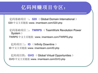 亿码网赚项目专区： 亿码基础项目一： GDI （ Global Domain International ） GDI 中文主页链接 :www. imamteam.com/GDI.php 亿码基础项目二： TWRPS （ TeamWork Revolution Power System ） TWRPS 中文主页链接 : www. imamteam.com/TWRPS.php 亿码项目三： ID （ Infinity Downline ） ID 中文主页链接 :www. imamteam.com/ID.php 亿码项目四： GVO （ Global Virtual Opportunities ） GVO 中文主页链接 :www. imamteam.com/GVO.php 