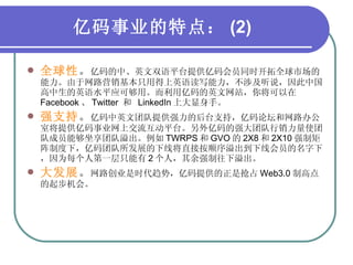 亿码事业的特点： (2) 全球性 。 亿码的中、英文双语平台提供亿码会员同时开拓全球市场的能力。由于网路营销基本只用得上英语读写能力，不涉及听说，因此中国高中生的英语水平应可够用。而利用亿码的英文网站，你将可以在 Facebook 、 Twitter  和  LinkedIn 上大显身手。 强支持 。 亿码中英文团队提供强力的后台支持，亿码论坛和网路办公室将提供亿码事业网上交流互动平台。另外亿码的强大团队行销力量使团队成员能够坐享团队溢出。例如 TWRPS 和 GVO 的 2X8 和 2X10 强制矩阵制度下，亿码团队所发展的下线将直接按顺序溢出到下线会员的名字下，因为每个人第一层只能有 2 个人，其余强制往下溢出。 大发展 。 网路创业是时代趋势，亿码提供的正是抢占 Web3.0 制高点的起步机会。 