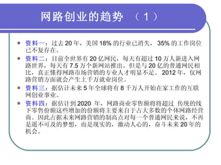 网路创业的趋势  （ 1 ） 资料一 ：过去 20 年，美国 18% 的行业已消失， 35% 的工作岗位已不复存在。 资料二 ：目前全世界有 20 亿网民，每天有超过 10 万人新进入网路世界，每天有 7.5 万个新网站推出。但是与 20 亿的普通网民相比，真正懂得网路市场营销的专业人才明显不足。 2012 年，仅网路营销方面就会产生上千万就业岗位。 资料三 ：据估计未来 5 年全球将有 8 千万人开始在家工作的互联网创业事业。 资料四 ：据估计到 2020  年，网路商业零售额将将超过 传统的线下零售份额这些增加的份额将主要来自于占大多数的个体网路经营商。因此占据未来网路营销的制高点对每一个普通网民来说，不再是遥不可及的梦想，而是现实的，激动人心的，奋斗未来 20 年的机会。 
