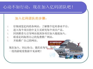 心动不如行动，现在加入亿码团队吧！ 加入亿码团队的步骤： 仔细浏览亿码的各网站，了解整个亿码事业平台。 进入每个项目的中文主页研究每个项目产品。 回到推荐人引导网站找到各项目加入链接加入。 联系亿码取得自己的免费推广网站。 开始推广自己的网站。 现在加入，同心协力，我们在每年 一度的游轮度假游中见面吧！ 