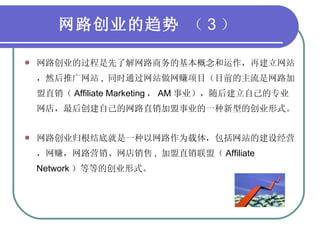 网路创业的趋势  （ 3 ） 网路创业的过程是先了解网路商务的基本概念和运作，再建立网站，然后推广网站 ,  同时通过网站做网赚项目（目前的主流是网路加盟直销（ Affiliate Marketing ， AM 事业），随后建立自己的专业网店，最后创建自己的网路直销加盟事业的一种新型的创业形式。 网路创业归根结底就是一种以网路作为载体，包括网站的建设经营，网赚，网路营销、网店销售 ,  加盟直销联盟（ Affiliate Network ）等等的创业形式。 