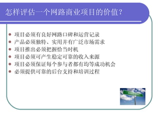 怎样评估一个网路商业项目的价值？ 项目必须有良好网路口碑和运营记录 产品必须独特、实用并有广泛市场需求 项目推出必须把握恰当时机 项目必须可产生稳定可靠的收入来源 项目必须保证每个参与者都有均等成功机会 必须提供可靠的后台支持和培训过程 