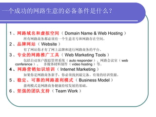 一个成功的网路生意的必备条件是什么？   1 、 网路域名和虚拟空间 （ Domain Name & Web Hosting ） 所有网路商务都必须有一个生意名号和网路存在空间。 2 、 品牌网站 （ Website ） 有了网站你才有了网上品牌和进行网路商务的平台。 3 、 专业的网路推广工具 （ Web Marketing Tools ） 包括自动客户跟踪管理系统（ auto responder ）、网路会议室（ web conference ）、  多媒体材料制作（ video hosting ）等。 4 、 网路营销知识培训 （ Internet Marketing ） 如果你是网路商务新手，你必须找到最完备、有效的培训资源。 5 、 稳定、可靠的网路盈利模式 （ Business Model ） 盈利模式是网路商务健康持续发展的基础。 6 、 坚强的团队支持 （ Team Work ） 