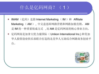 什么是亿码网商？（ 1 ） IMAM （亿码）是指 Internet Marketing （ IM ）和  Affiliate Marketing （ AM ） ,  中文意思即网路营销和网路加盟直销。 AM 是 IM 的一种重要组成方式  , 而 AM 是亿码网商的核心事业方向。 亿码网商是加拿大优力康国际（ Unikon International Inc.) 和美加华人投资创业俱乐部联合打造的北美华人互助综合网路商务创业平台。  