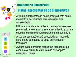 Conhecer o PowerPoint  Vistas: apresentação de diapositivos A vista de apresentação de diapositivos está neste momento a ser utilizada para visualizar esta apresentação Utilize a vista de apresentação de diapositivos para pré-visualizar e ensaiar a sua apresentação e para a executar electronicamente perante uma audiência. A sua apresentação será executada em modo de ecrã inteiro com todas as suas animações e transições. Avance para o próximo diapositivo fazendo clique com o rato, ou utilize as teclas do cursor para avançar ou recuar. Conhecer o PowerPoint  Página 8 de 9 