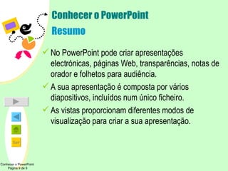 Conhecer o PowerPoint Resumo No PowerPoint pode criar apresentações electrónicas, páginas Web, transparências, notas de orador e folhetos para audiência. A sua apresentação é composta por vários diapositivos, incluídos num único ficheiro. As vistas proporcionam diferentes modos de visualização para criar a sua apresentação. Conhecer o PowerPoint  Página 9 de 9 