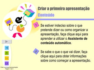 Criar a primeira apresentação Conteúdo Se estiver indeciso sobre o que pretende dizer ou como organizar a apresentação, faça clique aqui para aprender a utilizar o  Assistente de conteúdo automático . Se sabe o que o que vai dizer, faça clique aqui para obter informações sobre como começar a apresentação. Criar a primeira apresentação Página 1 de 9 2 1 