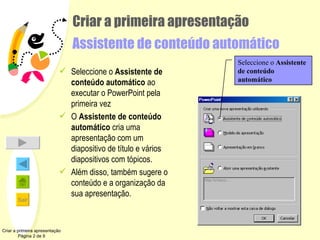 Criar a primeira apresentação Assistente de conteúdo automático Seleccione o  Assistente de conteúdo automático  ao executar o PowerPoint pela primeira vez O  Assistente de conteúdo automático  cria uma apresentação com um diapositivo de título e vários diapositivos com tópicos. Além disso, também sugere o conteúdo e a organização da sua apresentação. Criar a primeira apresentação Página 2 de 9 Seleccione o  Assistente de conteúdo automático 