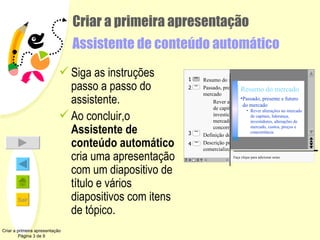 Criar a primeira apresentação  Assistente de conteúdo automático Siga as instruções passo a passo do assistente. Ao concluir,o  Assistente de conteúdo automático  cria uma apresentação com um diapositivo de título e vários diapositivos com itens de tópico. Criar a primeira apresentação Página 3 de 9 2 4 3 1 Resumo do mercado Passado, presente e futuro do mercado Rever alterações no mercado de capitais, liderança, investidores, alterações de mercado, custos, preços e concorrência Definição do produto Descrição produto/serviço a ser comercializado Faça clique para adicionar notas Passado, presente e futuro do mercado Rever alterações no mercado de capitais, liderança, investidores, alterações de mercado, custos, preços e concorrência Resumo do mercado 2 4 3 1 