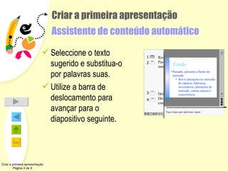 Criar a primeira apresentação Assistente de conteúdo automático Seleccione o texto sugerido e substitua-o por palavras suas. Utilize a barra de deslocamento para avançar para o diapositivo seguinte.  Criar a primeira apresentação Página 4 de 9 Faça clique para adicionar cópias Resumo do mercado Passado, presente e futuro do mercado Rever alterações no mercado de capitais, liderança, investidores, alterações de mercado, custos, preços e concorrência Definição do produto Descrição produto/serviço a ser comercializado Resumo do mercado Fundo Passado, presente e futuro do mercado Rever alterações no mercado de capitais, liderança, investidores, alterações de mercado, custos, preços e concorrência 2 4 3 1 